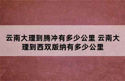 云南大理到腾冲有多少公里 云南大理到西双版纳有多少公里